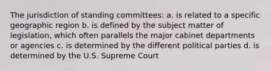 The jurisdiction of standing committees: a. is related to a specific geographic region b. is defined by the subject matter of legislation, which often parallels the major cabinet departments or agencies c. is determined by the different political parties d. is determined by the U.S. Supreme Court