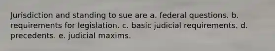 Jurisdiction and standing to sue are a. federal questions. b. requirements for legislation. c. basic judicial requirements. d. precedents. e. judicial maxims.