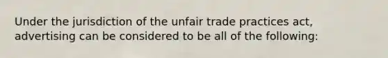 Under the jurisdiction of the unfair trade practices act, advertising can be considered to be all of the following: