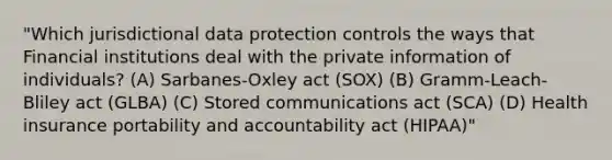 "Which jurisdictional data protection controls the ways that Financial institutions deal with the private information of individuals? (A) Sarbanes-Oxley act (SOX) (B) Gramm-Leach-Bliley act (GLBA) (C) Stored communications act (SCA) (D) Health insurance portability and accountability act (HIPAA)"