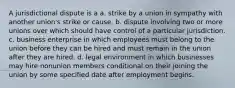 A jurisdictional dispute is a a. strike by a union in sympathy with another union's strike or cause. b. dispute involving two or more unions over which should have control of a particular jurisdiction. c. business enterprise in which employees must belong to the union before they can be hired and must remain in the union after they are hired. d. legal environment in which businesses may hire nonunion members conditional on their joining the union by some specified date after employment begins.