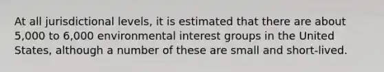 At all jurisdictional levels, it is estimated that there are about 5,000 to 6,000 environmental interest groups in the United States, although a number of these are small and short-lived.