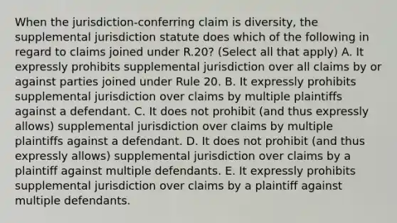 When the jurisdiction-conferring claim is diversity, the supplemental jurisdiction statute does which of the following in regard to claims joined under R.20? (Select all that apply) A. It expressly prohibits supplemental jurisdiction over all claims by or against parties joined under Rule 20. B. It expressly prohibits supplemental jurisdiction over claims by multiple plaintiffs against a defendant. C. It does not prohibit (and thus expressly allows) supplemental jurisdiction over claims by multiple plaintiffs against a defendant. D. It does not prohibit (and thus expressly allows) supplemental jurisdiction over claims by a plaintiff against multiple defendants. E. It expressly prohibits supplemental jurisdiction over claims by a plaintiff against multiple defendants.