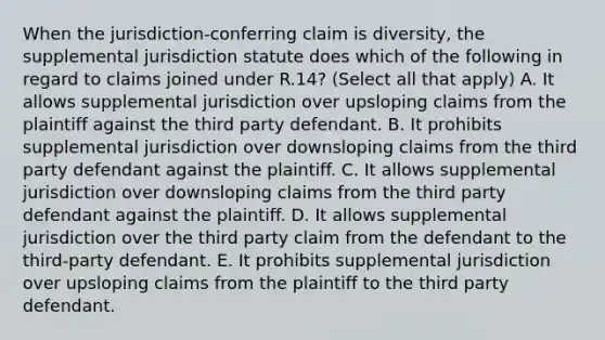 When the jurisdiction-conferring claim is diversity, the supplemental jurisdiction statute does which of the following in regard to claims joined under R.14? (Select all that apply) A. It allows supplemental jurisdiction over upsloping claims from the plaintiff against the third party defendant. B. It prohibits supplemental jurisdiction over downsloping claims from the third party defendant against the plaintiff. C. It allows supplemental jurisdiction over downsloping claims from the third party defendant against the plaintiff. D. It allows supplemental jurisdiction over the third party claim from the defendant to the third-party defendant. E. It prohibits supplemental jurisdiction over upsloping claims from the plaintiff to the third party defendant.