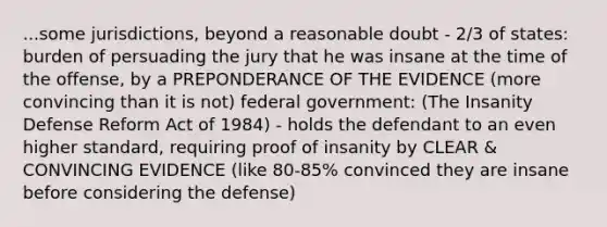 ...some jurisdictions, beyond a reasonable doubt - 2/3 of states: burden of persuading the jury that he was insane at the time of the offense, by a PREPONDERANCE OF THE EVIDENCE (more convincing than it is not) federal government: (The Insanity Defense Reform Act of 1984) - holds the defendant to an even higher standard, requiring proof of insanity by CLEAR & CONVINCING EVIDENCE (like 80-85% convinced they are insane before considering the defense)