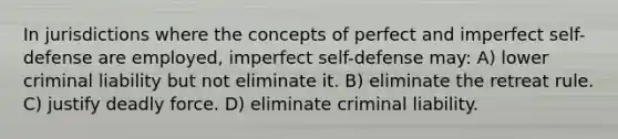 In jurisdictions where the concepts of perfect and imperfect self-defense are employed, imperfect self-defense may: A) lower criminal liability but not eliminate it. B) eliminate the retreat rule. C) justify deadly force. D) eliminate criminal liability.