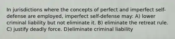 In jurisdictions where the concepts of perfect and imperfect self-defense are employed, imperfect self-defense may: A) lower criminal liability but not eliminate it. B) eliminate the retreat rule. C) justify deadly force. D)eliminate criminal liability