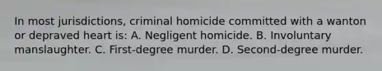 In most jurisdictions, criminal homicide committed with a wanton or depraved heart is: A. Negligent homicide. B. Involuntary manslaughter. C. First-degree murder. D. Second-degree murder.