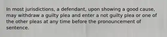 In most jurisdictions, a defendant, upon showing a good cause, may withdraw a guilty plea and enter a not guilty plea or one of the other pleas at any time before the pronouncement of sentence.