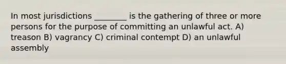 In most jurisdictions ________ is the gathering of three or more persons for the purpose of committing an unlawful act. A) treason B) vagrancy C) criminal contempt D) an unlawful assembly