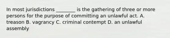 In most jurisdictions ________ is the gathering of three or more persons for the purpose of committing an unlawful act. A. treason B. vagrancy C. criminal contempt D. an unlawful assembly