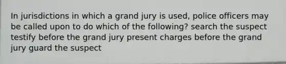 In jurisdictions in which a grand jury is used, police officers may be called upon to do which of the following? search the suspect testify before the grand jury present charges before the grand jury guard the suspect