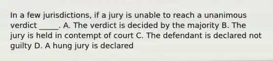 In a few jurisdictions, if a jury is unable to reach a unanimous verdict _____. A. The verdict is decided by the majority B. The jury is held in contempt of court C. The defendant is declared not guilty D. A hung jury is declared