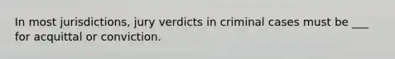 In most jurisdictions, jury verdicts in criminal cases must be ___ for acquittal or conviction.