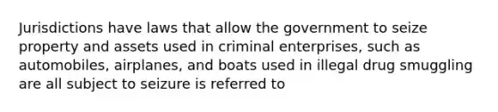 Jurisdictions have laws that allow the government to seize property and assets used in criminal enterprises, such as automobiles, airplanes, and boats used in illegal drug smuggling are all subject to seizure is referred to