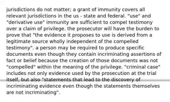 jurisdictions do not matter; a grant of immunity covers all relevant jurisdictions in the us - state and federal. "use" and "derivative use" immunity are sufficient to compel testimony over a claim of privilege. the prosecutor will have the burden to prove that "the evidence it proposes to use is derived from a legitimate source wholly independent of the compelled testimony". a person may be required to produce specific documents even though they contain incriminating assertions of fact or belief because the creation of those documents was not "compelled" within the meaning of the privilege. "criminal case" includes not only evidence used by the prosecution at the trial itself, but also "statements that lead to the discovery of incriminating evidence even though the statements themselves are not incriminating".