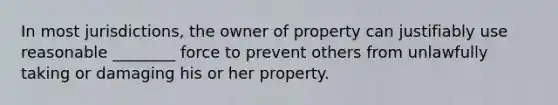 In most jurisdictions, the owner of property can justifiably use reasonable ________ force to prevent others from unlawfully taking or damaging his or her property.