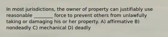 In most jurisdictions, the owner of property can justifiably use reasonable ________ force to prevent others from unlawfully taking or damaging his or her property. A) affirmative B) nondeadly C) mechanical D) deadly