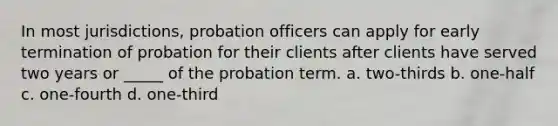 In most jurisdictions, probation officers can apply for early termination of probation for their clients after clients have served two years or _____ of the probation term. a. two-thirds b. one-half c. one-fourth d. one-third