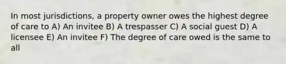 In most jurisdictions, a property owner owes the highest degree of care to A) An invitee B) A trespasser C) A social guest D) A licensee E) An invitee F) The degree of care owed is the same to all