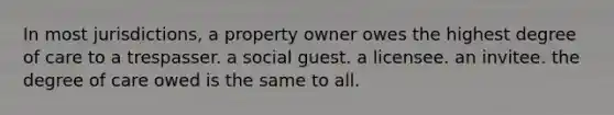 In most jurisdictions, a property owner owes the highest degree of care to a trespasser. a social guest. a licensee. an invitee. the degree of care owed is the same to all.