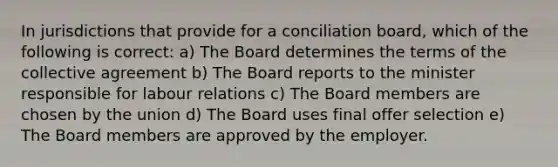 In jurisdictions that provide for a conciliation board, which of the following is correct: a) The Board determines the terms of the collective agreement b) The Board reports to the minister responsible for labour relations c) The Board members are chosen by the union d) The Board uses final offer selection e) The Board members are approved by the employer.