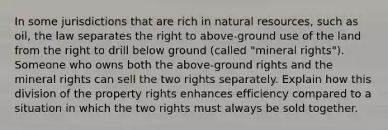 In some jurisdictions that are rich in natural resources, such as oil, the law separates the right to above-ground use of the land from the right to drill below ground (called "mineral rights"). Someone who owns both the above-ground rights and the mineral rights can sell the two rights separately. Explain how this division of the property rights enhances efficiency compared to a situation in which the two rights must always be sold together.