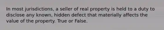 In most jurisdictions, a seller of real property is held to a duty to disclose any known, hidden defect that materially affects the value of the property. True or False.