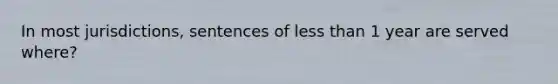 In most jurisdictions, sentences of less than 1 year are served where?