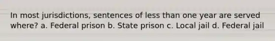 In most jurisdictions, sentences of less than one year are served where? a. Federal prison b. State prison c. Local jail d. Federal jail