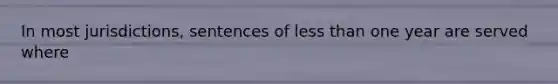 In most jurisdictions, sentences of less than one year are served where