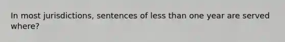 In most jurisdictions, sentences of less than one year are served where?