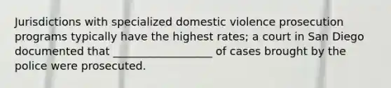 Jurisdictions with specialized domestic violence prosecution programs typically have the highest rates; a court in San Diego documented that __________________ of cases brought by the police were prosecuted.