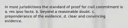 In most jurisdictions the standard of proof for civil commitment is a. res ipso facto. b. beyond a reasonable doubt. c. preponderance of the evidence. d. clear and convincing evidence.