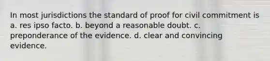 In most jurisdictions the standard of proof for civil commitment is a. res ipso facto. b. beyond a reasonable doubt. c. preponderance of the evidence. d. clear and convincing evidence.