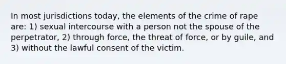 In most jurisdictions today, the elements of the crime of rape are: 1) sexual intercourse with a person not the spouse of the perpetrator, 2) through force, the threat of force, or by guile, and 3) without the lawful consent of the victim.