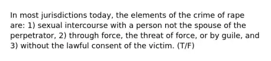 In most jurisdictions today, the elements of the crime of rape are: 1) sexual intercourse with a person not the spouse of the perpetrator, 2) through force, the threat of force, or by guile, and 3) without the lawful consent of the victim. (T/F)