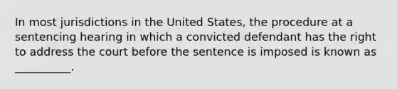 In most jurisdictions in the United States, the procedure at a sentencing hearing in which a convicted defendant has the right to address the court before the sentence is imposed is known as __________.