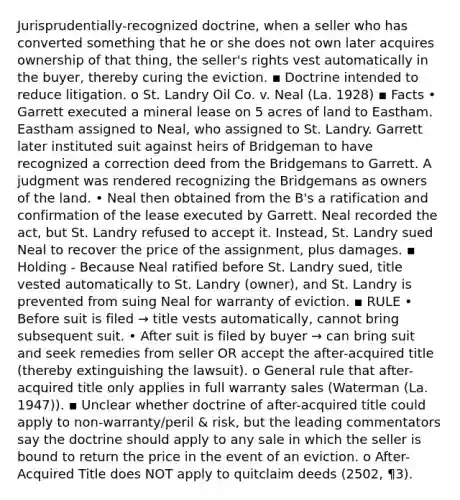 Jurisprudentially-recognized doctrine, when a seller who has converted something that he or she does not own later acquires ownership of that thing, the seller's rights vest automatically in the buyer, thereby curing the eviction. ▪ Doctrine intended to reduce litigation. o St. Landry Oil Co. v. Neal (La. 1928) ▪ Facts • Garrett executed a mineral lease on 5 acres of land to Eastham. Eastham assigned to Neal, who assigned to St. Landry. Garrett later instituted suit against heirs of Bridgeman to have recognized a correction deed from the Bridgemans to Garrett. A judgment was rendered recognizing the Bridgemans as owners of the land. • Neal then obtained from the B's a ratification and confirmation of the lease executed by Garrett. Neal recorded the act, but St. Landry refused to accept it. Instead, St. Landry sued Neal to recover the price of the assignment, plus damages. ▪ Holding - Because Neal ratified before St. Landry sued, title vested automatically to St. Landry (owner), and St. Landry is prevented from suing Neal for warranty of eviction. ▪ RULE • Before suit is filed → title vests automatically, cannot bring subsequent suit. • After suit is filed by buyer → can bring suit and seek remedies from seller OR accept the after-acquired title (thereby extinguishing the lawsuit). o General rule that after-acquired title only applies in full warranty sales (Waterman (La. 1947)). ▪ Unclear whether doctrine of after-acquired title could apply to non-warranty/peril & risk, but the leading commentators say the doctrine should apply to any sale in which the seller is bound to return the price in the event of an eviction. o After-Acquired Title does NOT apply to quitclaim deeds (2502, ¶3).