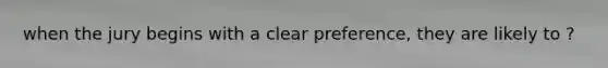 when the jury begins with a clear preference, they are likely to ?