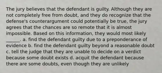 The jury believes that the defendant is guilty. Although they are not completely free from doubt, and they do recognize that the defense's counterargument could potentially be true, the jury agrees that the chances are so remote that it is almost impossible. Based on this information, they would most likely ______. a. find the defendant guilty due to a preponderance of evidence b. find the defendant guilty beyond a reasonable doubt c. tell the judge that they are unable to decide on a verdict because some doubt exists d. acquit the defendant because there are some doubts, even though they are unlikely