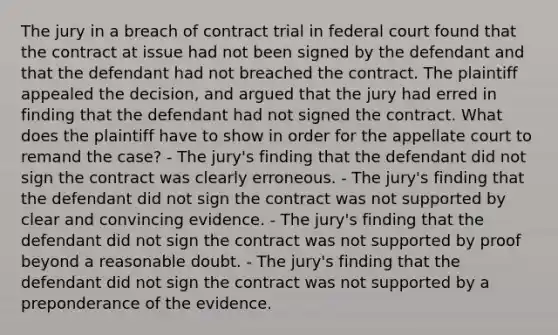 The jury in a breach of contract trial in federal court found that the contract at issue had not been signed by the defendant and that the defendant had not breached the contract. The plaintiff appealed the decision, and argued that the jury had erred in finding that the defendant had not signed the contract. What does the plaintiff have to show in order for the appellate court to remand the case? - The jury's finding that the defendant did not sign the contract was clearly erroneous. - The jury's finding that the defendant did not sign the contract was not supported by clear and convincing evidence. - The jury's finding that the defendant did not sign the contract was not supported by proof beyond a reasonable doubt. - The jury's finding that the defendant did not sign the contract was not supported by a preponderance of the evidence.