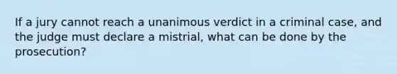 If a jury cannot reach a unanimous verdict in a criminal case, and the judge must declare a mistrial, what can be done by the prosecution?