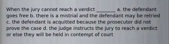 When the jury cannot reach a verdict ________ a. the defendant goes free b. there is a mistrial and the defendant may be retried c. the defendant is acquitted because the prosecutor did not prove the case d. the judge instructs the jury to reach a verdict or else they will be held in contempt of court