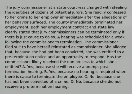 The jury commissioner at a state court was charged with stealing the identities of dozens of potential jurors. She readily confessed to her crime to her employer immediately after the allegations of her behavior surfaced. The county immediately terminated her employment. Both her employment contract and state law clearly stated that jury commissioners can be terminated only if there is just cause to do so. A hearing was scheduled for a week following the commissioner's termination. The commissioner filed suit to have herself reinstated as commissioner. She alleged that, because she had not been convicted, she was entitled to a pre-termination notice and an opportunity to respond. Has the commissioner likely received the due process to which she is entitled? A. Yes, because she will receive a prompt post-termination hearing. B. Yes, because no hearing is required when there is cause to terminate the employee. C. No, because she has not been convicted of a crime. D. No, because she did not receive a pre-termination hearing.