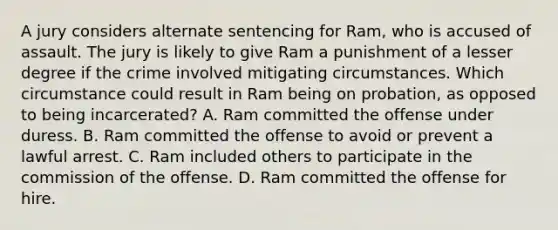 A jury considers alternate sentencing for Ram, who is accused of assault. The jury is likely to give Ram a punishment of a lesser degree if the crime involved mitigating circumstances. Which circumstance could result in Ram being on probation, as opposed to being incarcerated? A. Ram committed the offense under duress. B. Ram committed the offense to avoid or prevent a lawful arrest. C. Ram included others to participate in the commission of the offense. D. Ram committed the offense for hire.