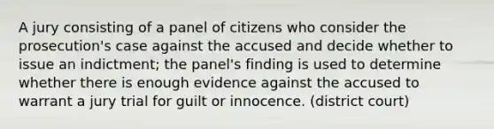 A jury consisting of a panel of citizens who consider the prosecution's case against the accused and decide whether to issue an indictment; the panel's finding is used to determine whether there is enough evidence against the accused to warrant a jury trial for guilt or innocence. (district court)