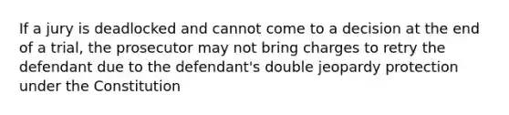 If a jury is deadlocked and cannot come to a decision at the end of a trial, the prosecutor may not bring charges to retry the defendant due to the defendant's double jeopardy protection under the Constitution