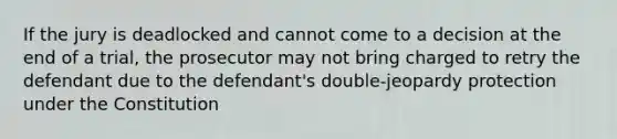 If the jury is deadlocked and cannot come to a decision at the end of a trial, the prosecutor may not bring charged to retry the defendant due to the defendant's double-jeopardy protection under the Constitution