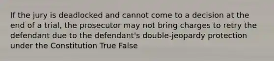 If the jury is deadlocked and cannot come to a decision at the end of a trial, the prosecutor may not bring charges to retry the defendant due to the defendant's double-jeopardy protection under the Constitution True False